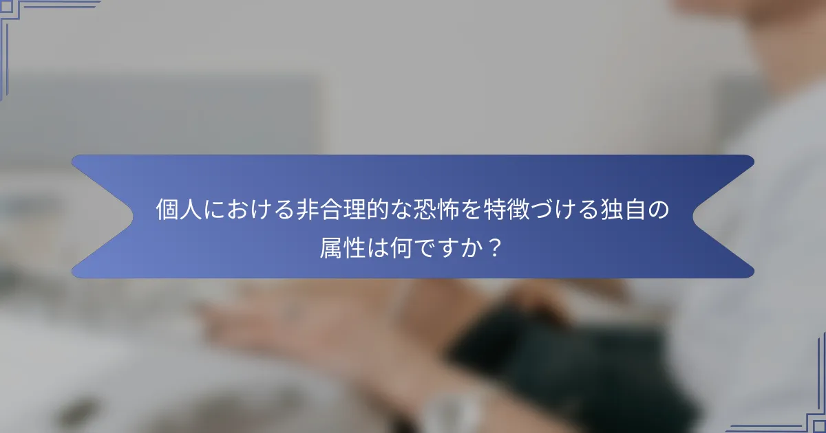 個人における非合理的な恐怖を特徴づける独自の属性は何ですか?