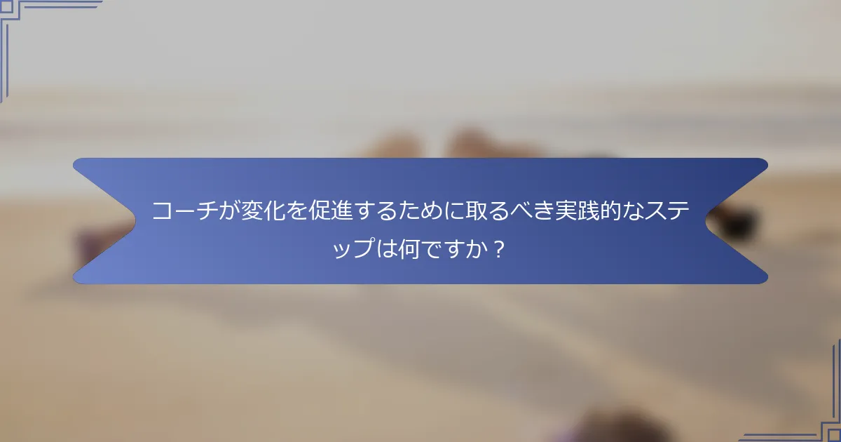 コーチが変化を促進するために取るべき実践的なステップは何ですか？